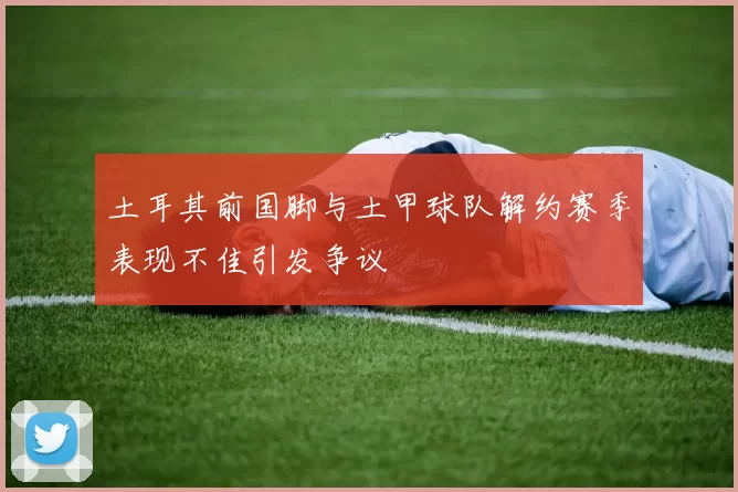 土耳其前国脚与土甲球队解约赛季表现不佳引发争议