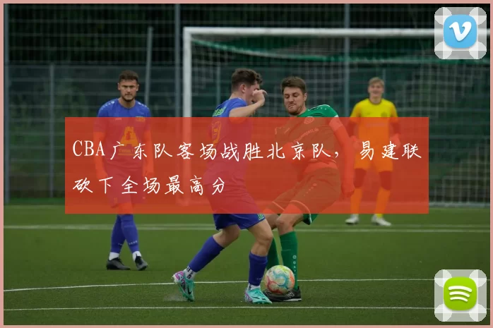 CBA广东队客场战胜北京队，易建联砍下全场最高分