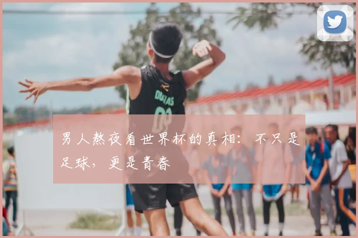 男人熬夜看世界杯的真相:不只是足球,更是青春