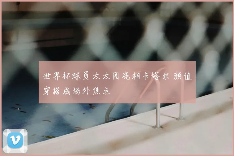 世界杯球员太太团亮相卡塔尔 颜值穿搭成场外焦点