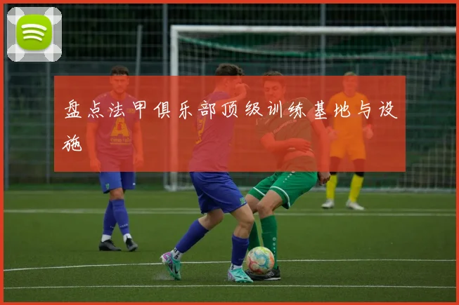 盘点法甲俱乐部顶级训练基地与设施