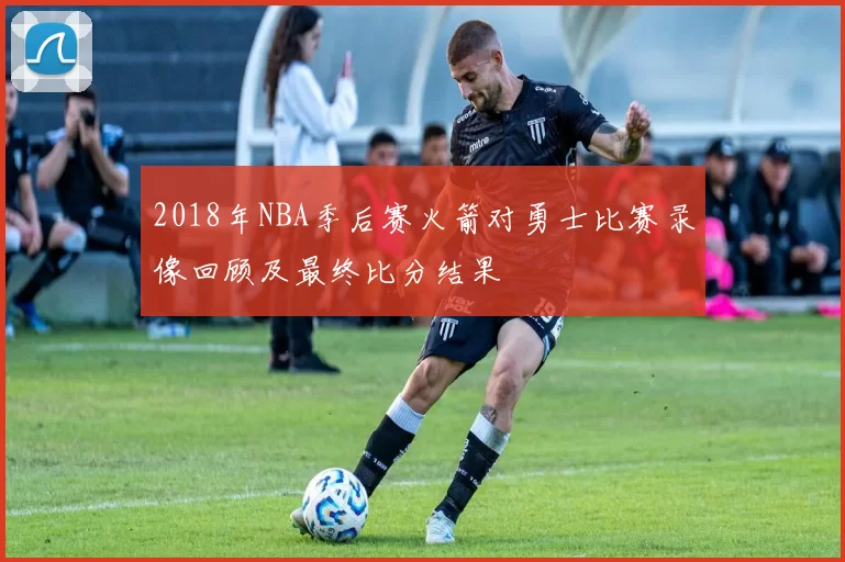 2018年NBA季后赛火箭对勇士比赛录像回顾及最终比分结果