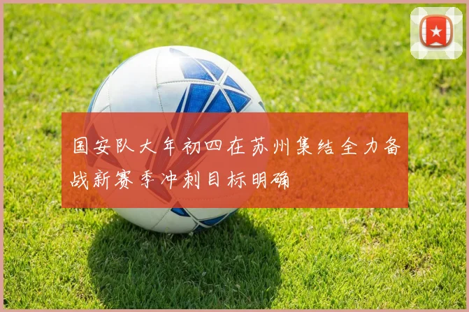 国安队大年初四在苏州集结全力备战新赛季冲刺目标明确