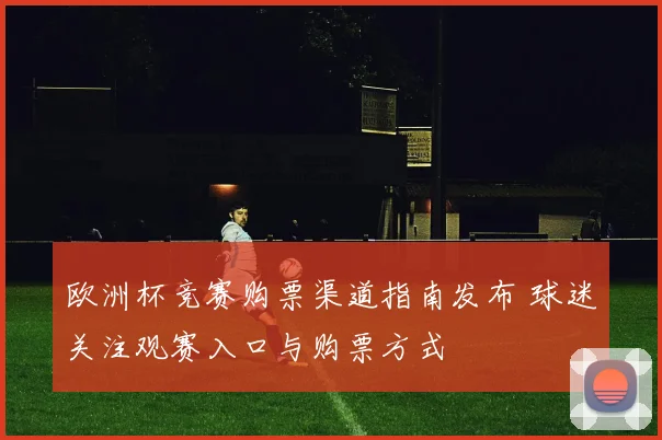 欧洲杯竞赛购票渠道指南发布 球迷关注观赛入口与购票方式