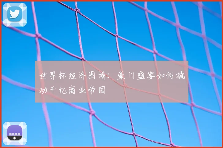 世界杯经济图谱:豪门盛宴如何撬动千亿商业帝国