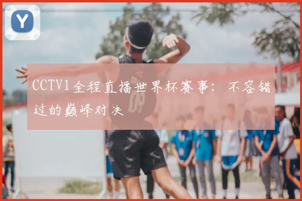 CCTV1全程直播世界杯赛事:不容错过的巅峰对决