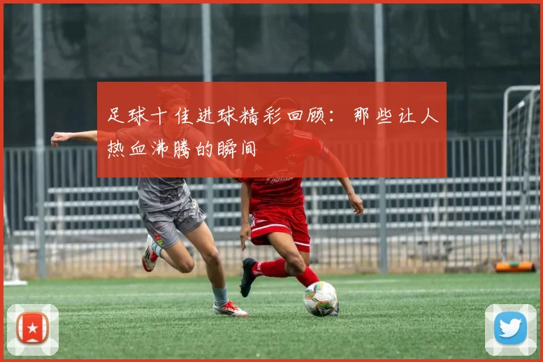 足球十佳进球精彩回顾：那些让人热血沸腾的瞬间
