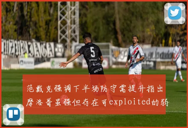 范戴克强调下半场防守需提升指出摩洛哥虽强但存在可exploited的弱点