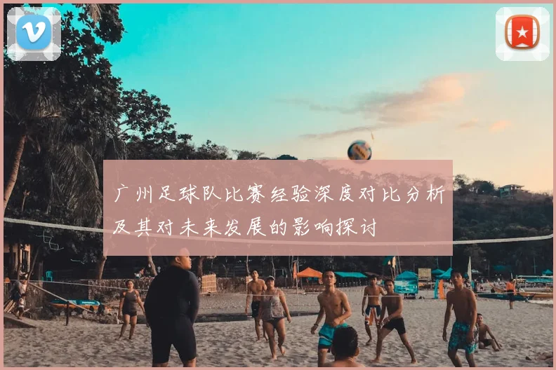 广州足球队比赛经验深度对比分析及其对未来发展的影响探讨