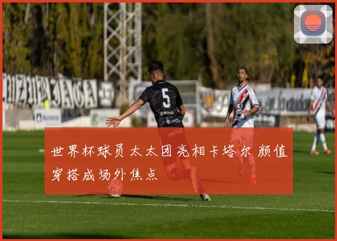 世界杯球员太太团亮相卡塔尔 颜值穿搭成场外焦点