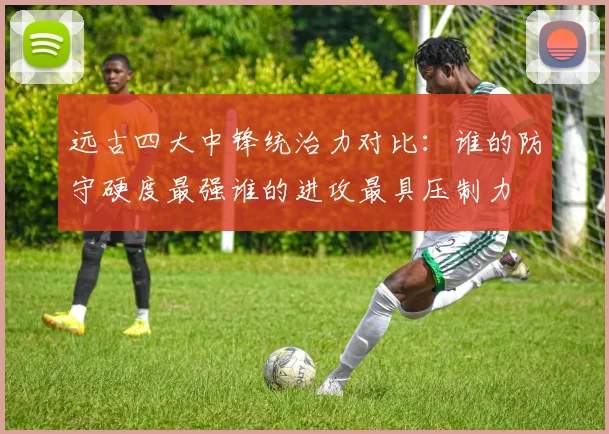 远古四大中锋统治力对比:谁的防守硬度最强谁的进攻最具压制力
