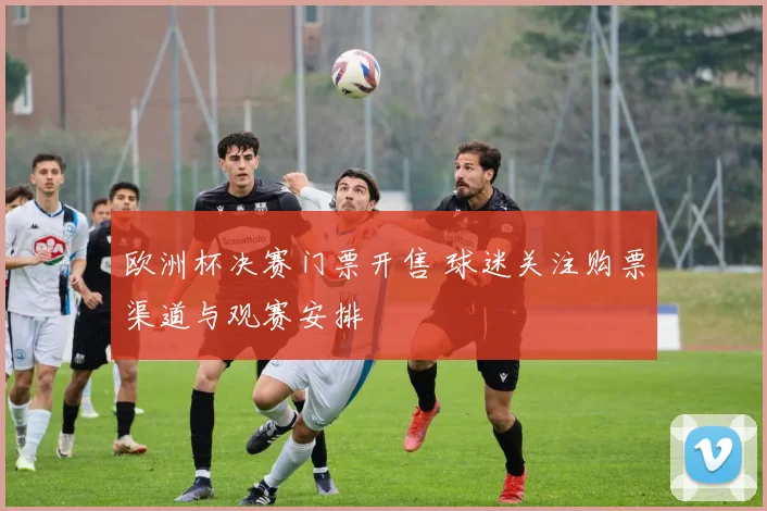 欧洲杯决赛门票开售 球迷关注购票渠道与观赛安排