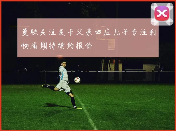 曼联关注麦卡父亲回应儿子专注利物浦期待续约报价