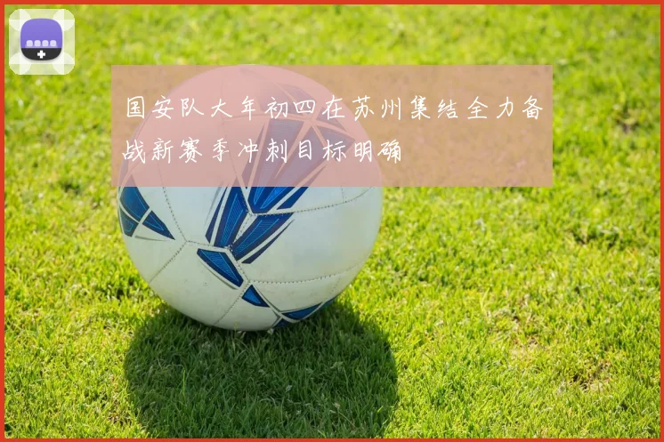 国安队大年初四在苏州集结全力备战新赛季冲刺目标明确