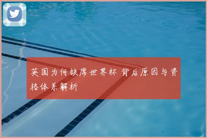 英国为何缺席世界杯 背后原因与资格体系解析