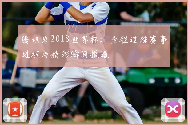 腾讯看2018世界杯:全程追踪赛事进程与精彩瞬间报道