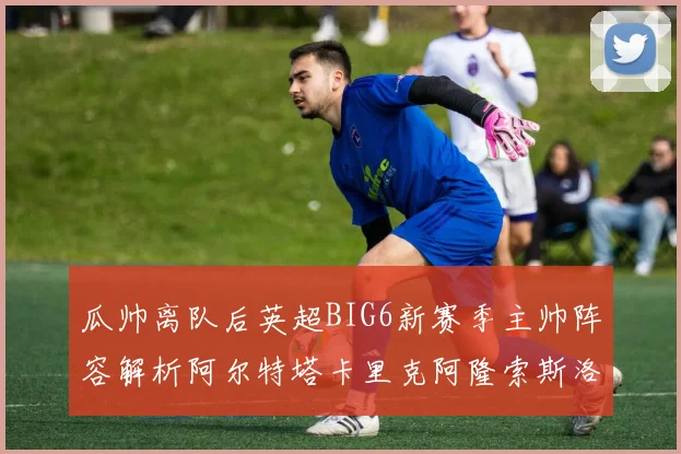 瓜帅离队后英超BIG6新赛季主帅阵容解析阿尔特塔卡里克阿隆索斯洛特的挑战与机遇