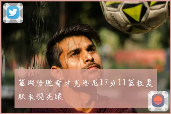 篮网险胜奇才克洛尼17分11篮板夏联表现亮眼