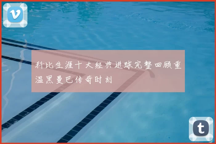 科比生涯十大经典进球完整回顾重温黑曼巴传奇时刻