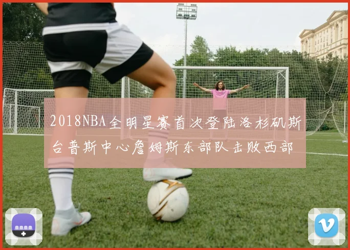2018NBA全明星赛首次登陆洛杉矶斯台普斯中心詹姆斯东部队击败西部队
