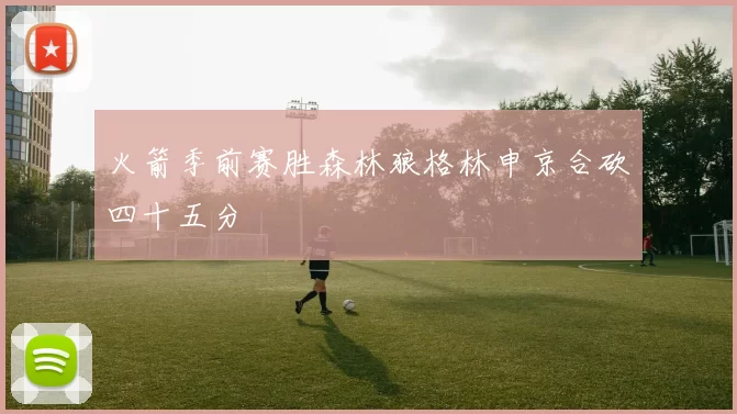 火箭季前赛胜森林狼格林申京合砍四十五分