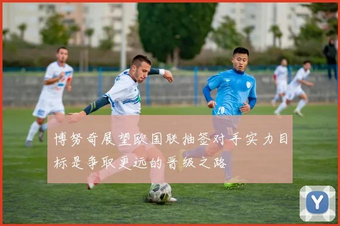 博努奇展望欧国联抽签对手实力目标是争取更远的晋级之路