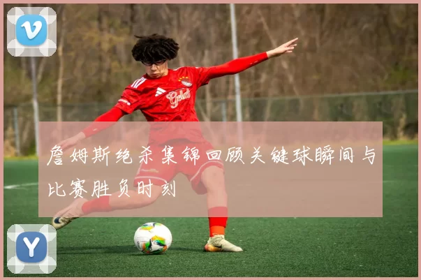 詹姆斯绝杀集锦回顾关键球瞬间与比赛胜负时刻