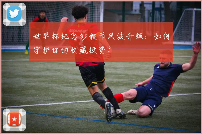 世界杯纪念钞假币风波升级,如何守护你的收藏投资?