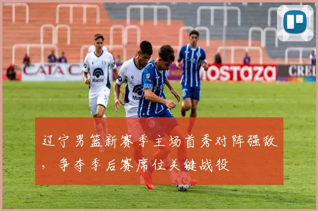辽宁男篮新赛季主场首秀对阵强敌,争夺季后赛席位关键战役