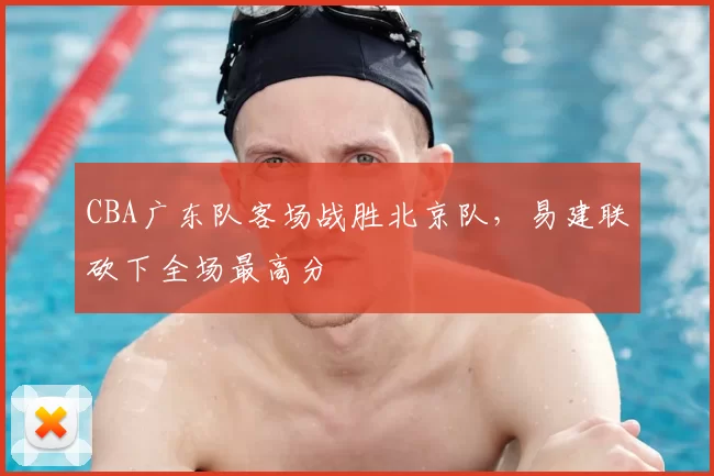 CBA广东队客场战胜北京队，易建联砍下全场最高分