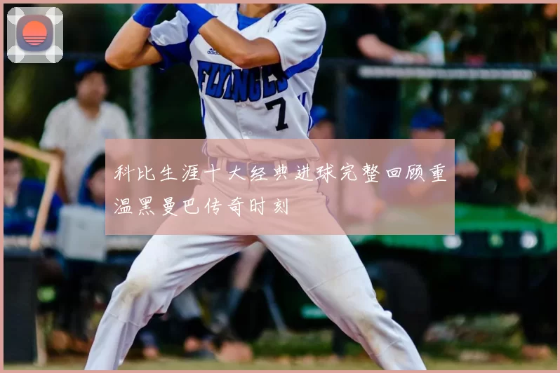 科比生涯十大经典进球完整回顾重温黑曼巴传奇时刻