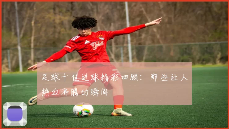 足球十佳进球精彩回顾：那些让人热血沸腾的瞬间