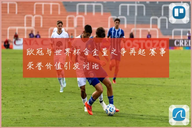 欧冠与世界杯含金量之争再起 赛事荣誉价值引发讨论
