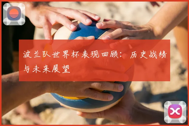 波兰队世界杯表现回顾:历史战绩与未来展望