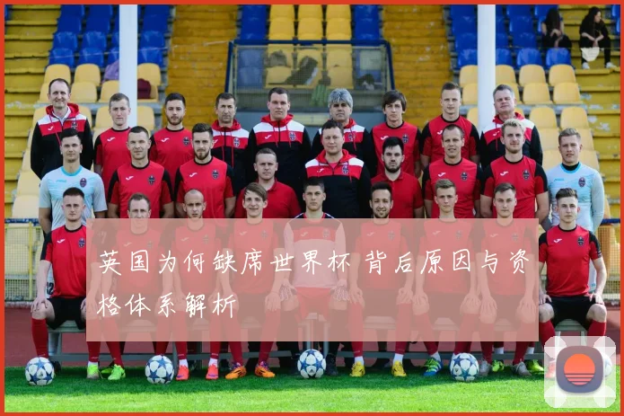 英国为何缺席世界杯 背后原因与资格体系解析