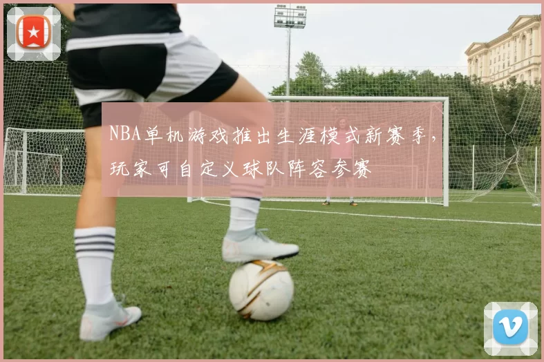 NBA单机游戏推出生涯模式新赛季，玩家可自定义球队阵容参赛