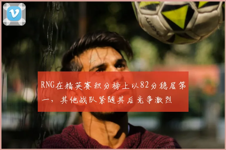 RNG在精英赛积分榜上以82分稳居第一,其他战队紧随其后竞争激烈