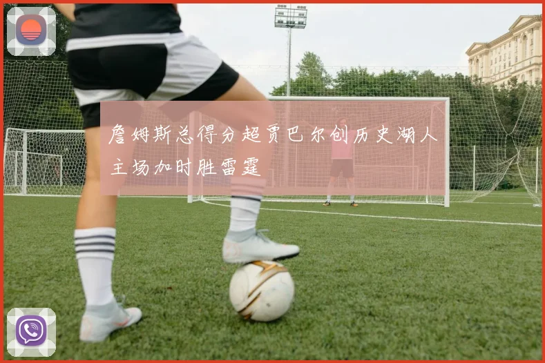 詹姆斯总得分超贾巴尔创历史湖人主场加时胜雷霆