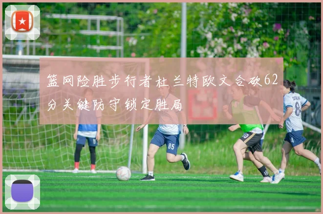 篮网险胜步行者杜兰特欧文合砍62分关键防守锁定胜局