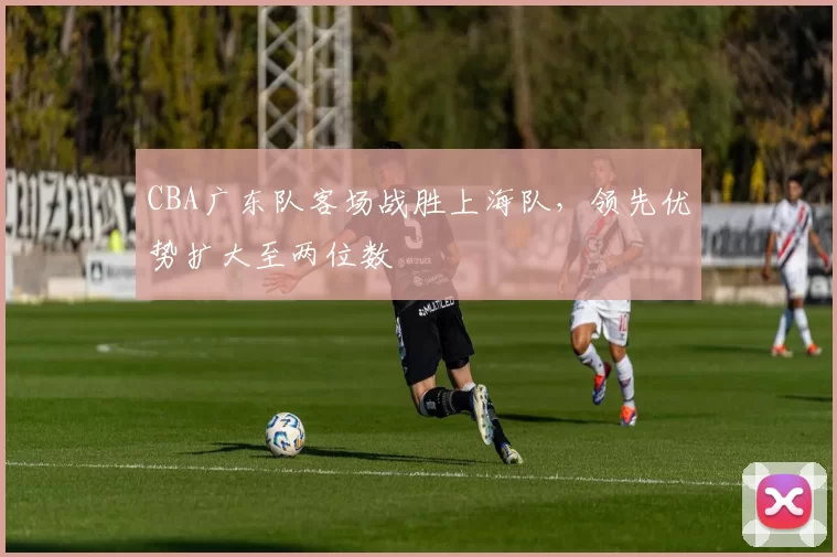 CBA广东队客场战胜上海队，领先优势扩大至两位数