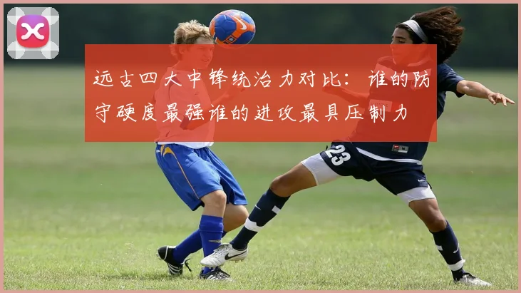远古四大中锋统治力对比:谁的防守硬度最强谁的进攻最具压制力