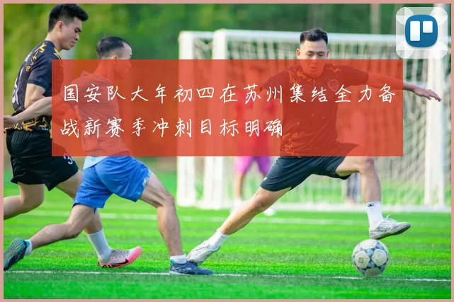 国安队大年初四在苏州集结全力备战新赛季冲刺目标明确