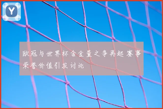 欧冠与世界杯含金量之争再起 赛事荣誉价值引发讨论