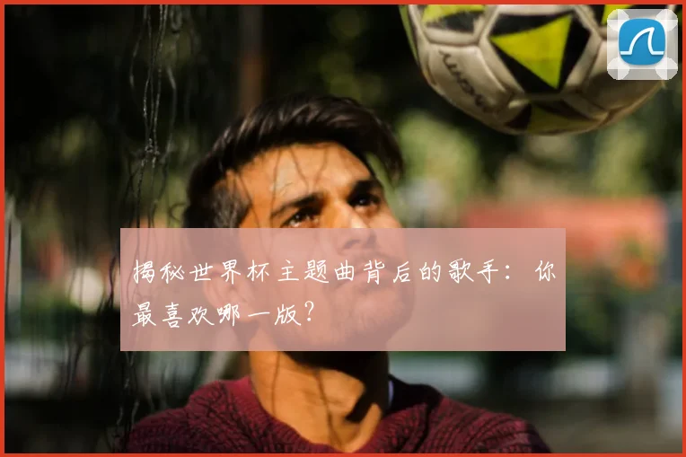 揭秘世界杯主题曲背后的歌手:你最喜欢哪一版?