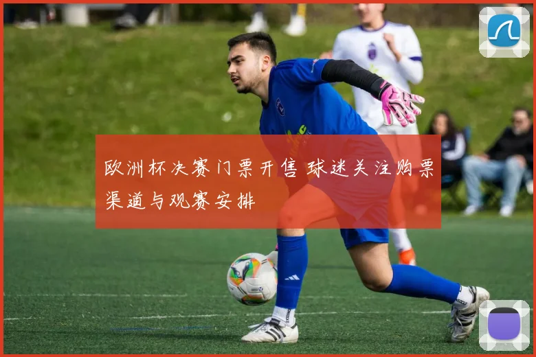 欧洲杯决赛门票开售 球迷关注购票渠道与观赛安排