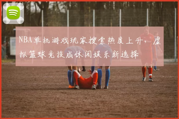 NBA单机游戏玩家搜索热度上升，虚拟篮球竞技成休闲娱乐新选择